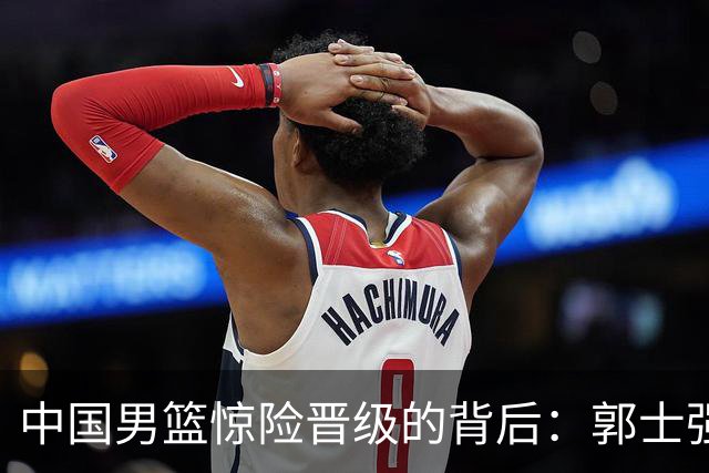中国男篮惊险晋级的背后：郭士强已不适合执教国家队