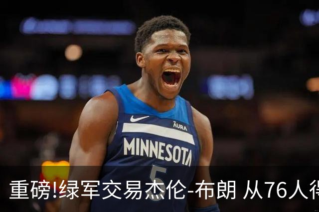 重磅!绿军交易杰伦-布朗 从76人得到乔治+2首轮+2次轮