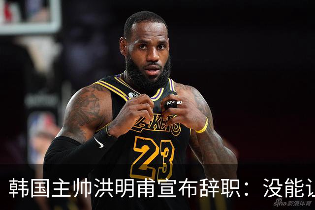 韩国主帅洪明甫宣布辞职：没能让大家满意 但我已尽力